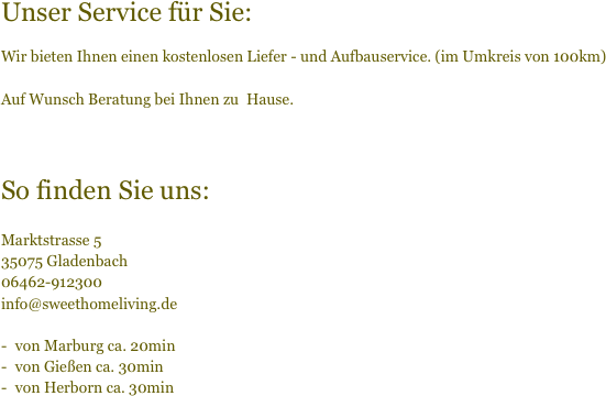 
Unser Service für Sie:

Wir bieten Ihnen einen kostenlosen Liefer - und Aufbauservice. (im Umkreis von 100km)

Auf Wunsch Beratung bei Ihnen zu  Hause.



So finden Sie uns:

Marktstrasse 5
35075 Gladenbach
06462-912300
info@sweethomeliving.de

von Marburg ca. 20min
von Gießen ca. 30min
von Herborn ca. 30min

